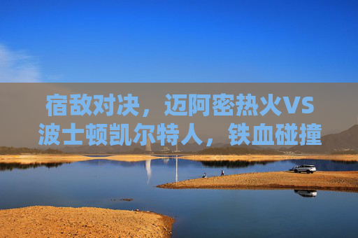 宿敌对决，迈阿密热火VS波士顿凯尔特人，铁血碰撞绿军魂