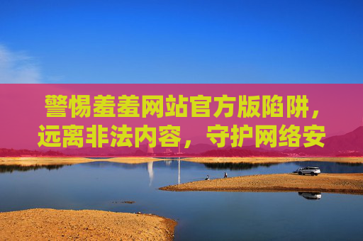 警惕羞羞网站官方版陷阱,远离非法内容,守护网络安全与健康 警惕羞羞网站官方版陷阱,远离非法内容,守护网络安全与健康