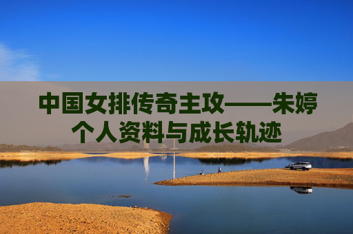 中国女排传奇主攻——朱婷个人资料与成长轨迹 中国女排传奇主攻——朱婷个人资料与成长轨迹