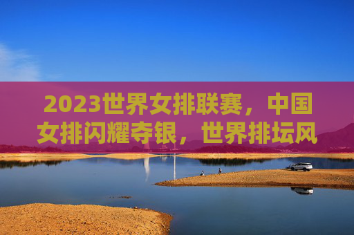 2023世界女排联赛，中国女排闪耀夺银，世界排坛风云再起