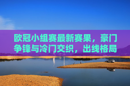 欧冠小组赛最新赛果,豪门争锋与冷门交织,出线格局悬念升级 欧冠小组赛最新赛果,豪门争锋与冷门交织,出线格局悬念升级
