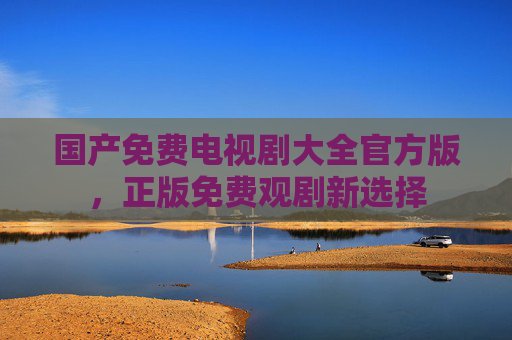 国产免费电视剧大全官方版,正版免费观剧新选择 国产免费电视剧大全官方版,正版免费观剧新选择