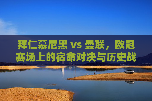 拜仁慕尼黑 vs 曼联,欧冠赛场上的宿命对决与历史战绩 拜仁慕尼黑 vs 曼联,欧冠赛场上的宿命对决与历史战绩