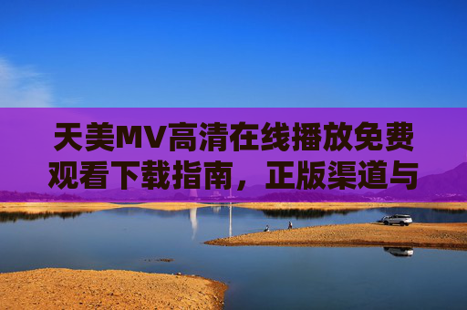 天美MV高清在线播放免费观看下载指南,正版渠道与安全观看全解析 天美MV高清在线播放免费观看下载指南,正版渠道与安全观看全解析
