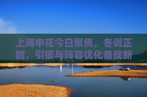 上海申花今日聚焦,冬训正酣,引援与阵容优化备战新赛季 上海申花今日聚焦,冬训正酣,引援与阵容优化备战新赛季