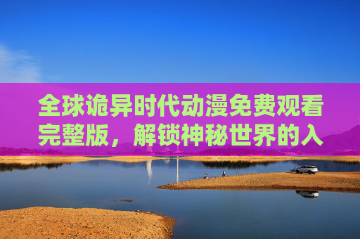 全球诡异时代动漫免费观看完整版,解锁神秘世界的入口与观看指南 全球诡异时代动漫免费观看完整版,解锁神秘世界的入口与观看指南