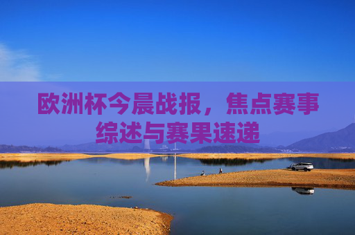 欧洲杯今晨战报,焦点赛事综述与赛果速递 欧洲杯今晨战报,焦点赛事综述与赛果速递