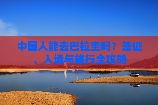 中国人能去巴拉圭吗?签证、入境与旅行全攻略 中国人能去巴拉圭吗?签证、入境与旅行全攻略