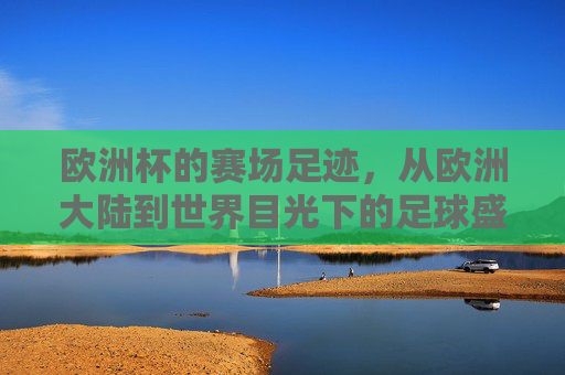 欧洲杯的赛场足迹,从欧洲大陆到世界目光下的足球盛宴 欧洲杯的赛场足迹,从欧洲大陆到世界目光下的足球盛宴