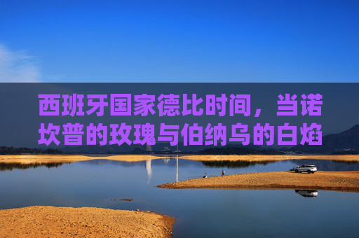 西班牙国家德比时间,当诺坎普的玫瑰与伯纳乌的白焰在时光中燃烧 西班牙国家德比时间,当诺坎普的玫瑰与伯纳乌的白焰在时光中燃烧