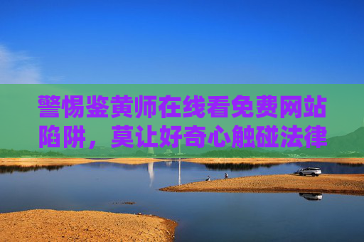 警惕鉴黄师在线看免费网站陷阱,莫让好奇心触碰法律红线 警惕鉴黄师在线看免费网站陷阱,莫让好奇心触碰法律红线