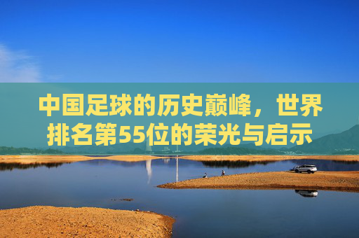 中国足球的历史巅峰,世界排名第55位的荣光与启示 中国足球的历史巅峰,世界排名第55位的荣光与启示