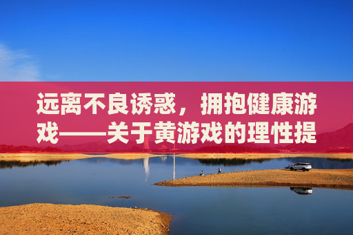 远离不良诱惑,拥抱健康游戏——关于黄游戏的理性提醒与正确引导 远离不良诱惑,拥抱健康游戏——关于黄游戏的理性提醒与正确引导