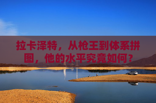 拉卡泽特,从枪王到体系拼图,他的水平究竟如何? 拉卡泽特,从枪王到体系拼图,他的水平究竟如何?