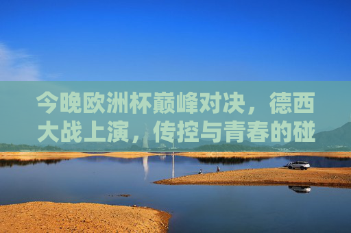 今晚欧洲杯巅峰对决,德西大战上演,传控与青春的碰撞 今晚欧洲杯巅峰对决,德西大战上演,传控与青春的碰撞