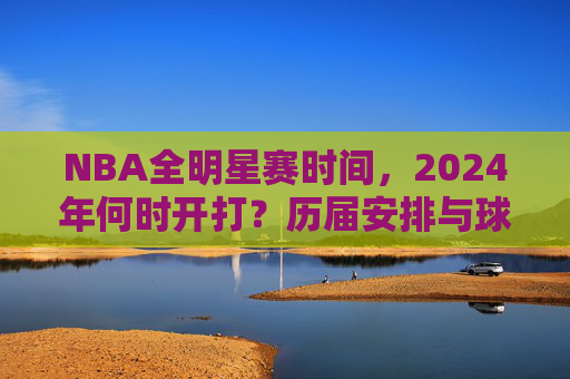 NBA全明星赛时间,2024年何时开打?历届安排与球迷狂欢指南 NBA全明星赛时间,2024年何时开打?历届安排与球迷狂欢指南