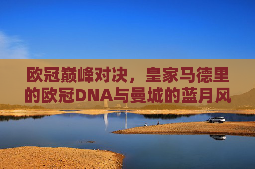 欧冠巅峰对决,皇家马德里的欧冠DNA与曼城的蓝月风暴 欧冠巅峰对决,皇家马德里的欧冠DNA与曼城的蓝月风暴