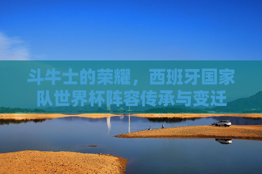 斗牛士的荣耀,西班牙国家队世界杯阵容传承与变迁 斗牛士的荣耀,西班牙国家队世界杯阵容传承与变迁