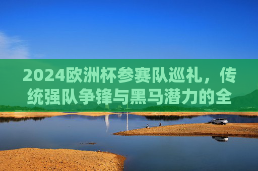 2024欧洲杯参赛队巡礼,传统强队争锋与黑马潜力的全面解析 2024欧洲杯参赛队巡礼,传统强队争锋与黑马潜力的全面解析