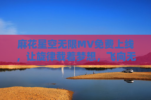 麻花星空无限MV免费上线,让旋律载着梦想,飞向无垠星河 麻花星空无限MV免费上线,让旋律载着梦想,飞向无垠星河