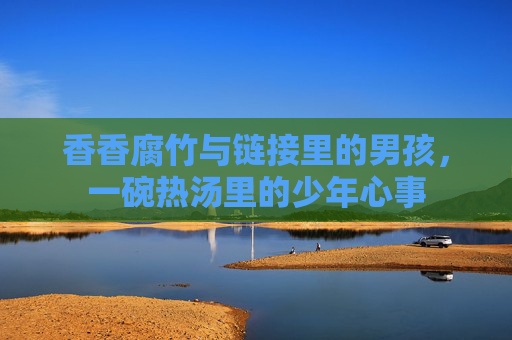 香香腐竹与链接里的男孩,一碗热汤里的少年心事 香香腐竹与链接里的男孩,一碗热汤里的少年心事