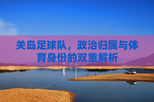 关岛足球队,政治归属与体育身份的双重解析 关岛足球队,政治归属与体育身份的双重解析