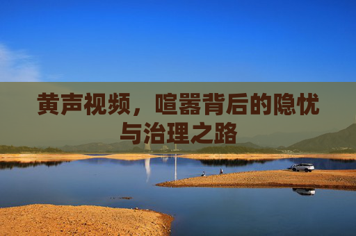 黄声视频,喧嚣背后的隐忧与治理之路 黄声视频,喧嚣背后的隐忧与治理之路