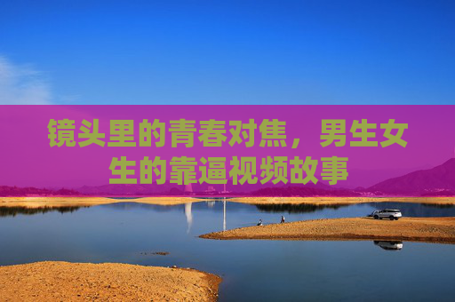 镜头里的青春对焦,男生女生的靠逼视频故事 镜头里的青春对焦,男生女生的靠逼视频故事