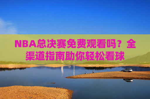 NBA总决赛免费观看吗?全渠道指南助你轻松看球 NBA总决赛免费观看吗?全渠道指南助你轻松看球