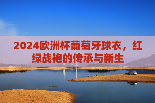 2024欧洲杯葡萄牙球衣，红绿战袍的传承与新生