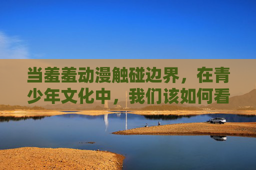 当羞羞动漫触碰边界,在青少年文化中,我们该如何看待灰色地带? 当羞羞动漫触碰边界,在青少年文化中,我们该如何看待灰色地带?