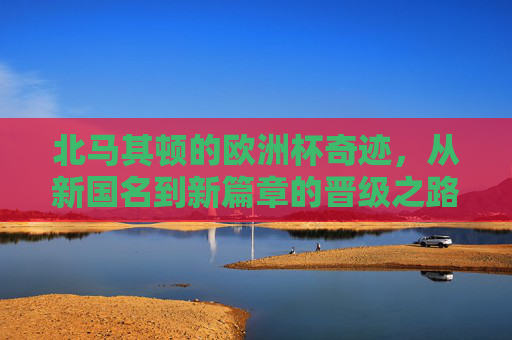 北马其顿的欧洲杯奇迹,从新国名到新篇章的晋级之路 北马其顿的欧洲杯奇迹,从新国名到新篇章的晋级之路