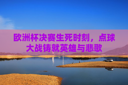 欧洲杯决赛生死时刻，点球大战铸就英雄与悲歌