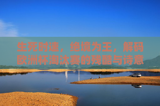 生死时速，绝境为王，解码欧洲杯淘汰赛的残酷与诗意