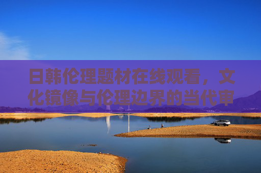 日韩伦理题材在线观看,文化镜像与伦理边界的当代审视 日韩伦理题材在线观看,文化镜像与伦理边界的当代审视