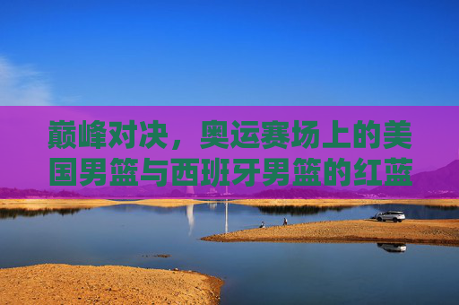 巅峰对决，奥运赛场上的美国男篮与西班牙男篮的红蓝争霸史
