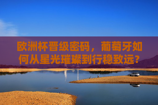 欧洲杯晋级密码，葡萄牙如何从星光璀璨到行稳致远？
