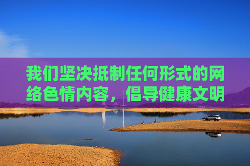 我们坚决抵制任何形式的网络色情内容,倡导健康文明的网络环境。如果您需要 我们坚决抵制任何形式的网络色情内容,倡导健康文明的网络环境。如果您需要