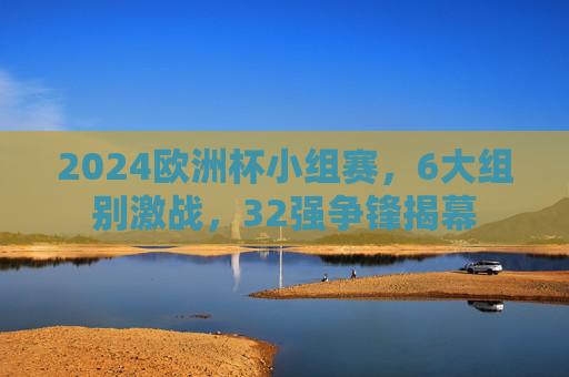 2024欧洲杯小组赛,6大组别激战,32强争锋揭幕 2024欧洲杯小组赛,6大组别激战,32强争锋揭幕