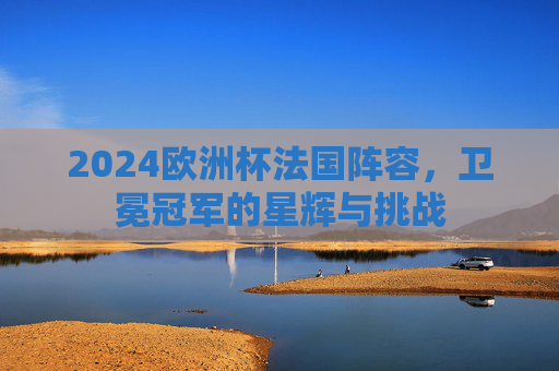 2024欧洲杯法国阵容,卫冕冠军的星辉与挑战 2024欧洲杯法国阵容,卫冕冠军的星辉与挑战