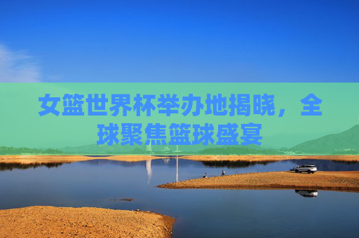 女篮世界杯举办地揭晓,全球聚焦篮球盛宴 女篮世界杯举办地揭晓,全球聚焦篮球盛宴