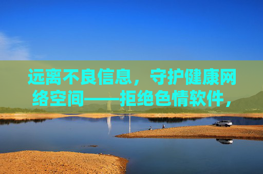 远离不良信息,守护健康网络空间——拒绝色情软件,拥抱清朗生活 远离不良信息,守护健康网络空间——拒绝色情软件,拥抱清朗生活