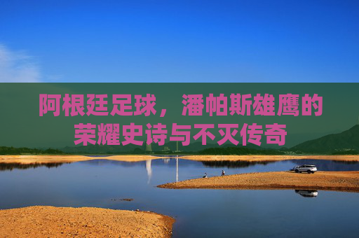 阿根廷足球,潘帕斯雄鹰的荣耀史诗与不灭传奇 阿根廷足球,潘帕斯雄鹰的荣耀史诗与不灭传奇