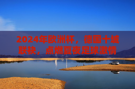 2024年欧洲杯,德国十城联袂,点燃夏夜足球激情 2024年欧洲杯,德国十城联袂,点燃夏夜足球激情