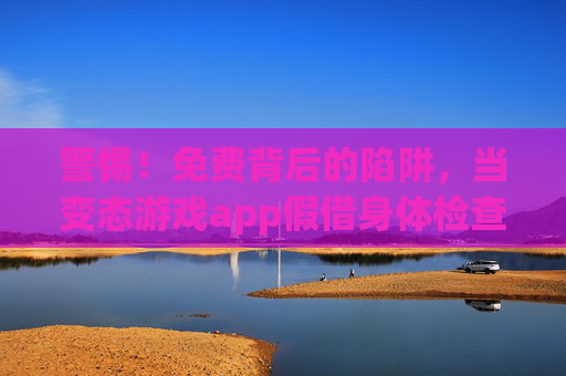 警惕!免费背后的陷阱,当变态游戏app假借身体检查偷走你的健康与隐私 警惕!免费背后的陷阱,当变态游戏app假借身体检查偷走你的健康与隐私