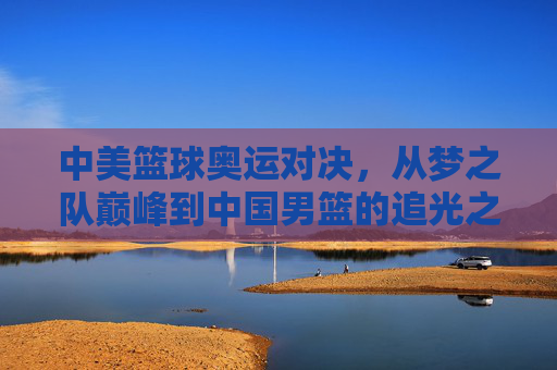 中美篮球奥运对决,从梦之队巅峰到中国男篮的追光之路 中美篮球奥运对决,从梦之队巅峰到中国男篮的追光之路