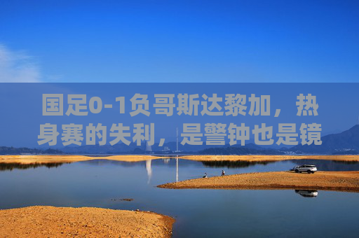 国足0-1负哥斯达黎加,热身赛的失利,是警钟也是镜子 国足0-1负哥斯达黎加,热身赛的失利,是警钟也是镜子