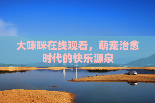 大咪咪在线观看,萌宠治愈时代的快乐源泉 大咪咪在线观看,萌宠治愈时代的快乐源泉