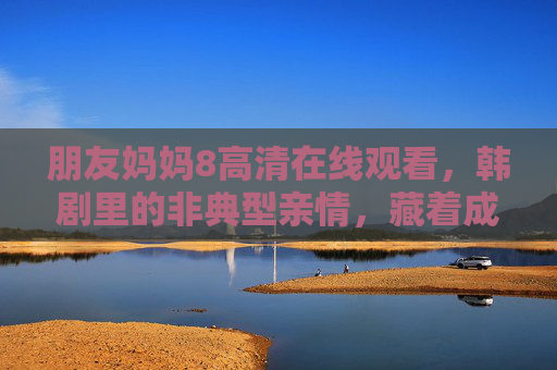 朋友妈妈8高清在线观看,韩剧里的非典型亲情,藏着成年人最需要的温柔 朋友妈妈8高清在线观看,韩剧里的非典型亲情,藏着成年人最需要的温柔