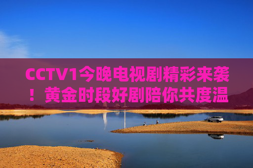 CCTV1今晚电视剧精彩来袭!黄金时段好剧陪你共度温暖时光 CCTV1今晚电视剧精彩来袭!黄金时段好剧陪你共度温暖时光